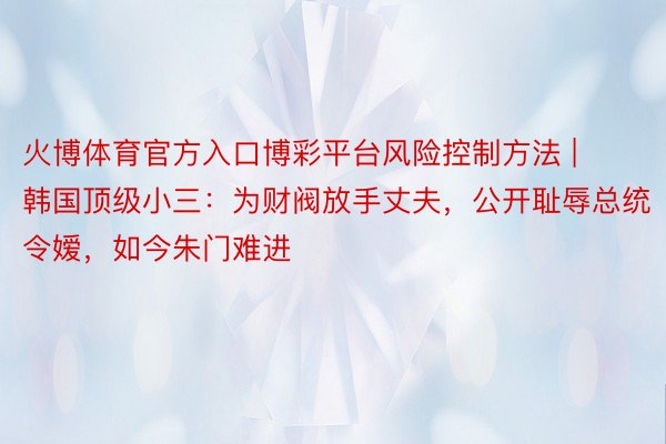 火博体育官方入口博彩平台风险控制方法 | 韩国顶级小三：为财阀放手丈夫，公开耻辱总统令嫒，如今朱门难进
