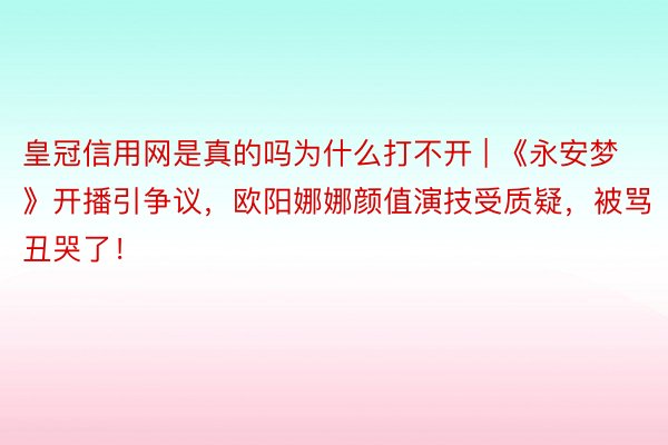 皇冠信用网是真的吗为什么打不开 | 《永安梦》开播引争议，欧阳娜娜颜值演技受质疑，被骂丑哭了！