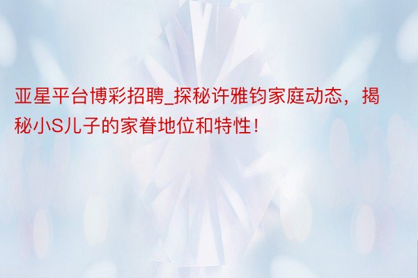 亚星平台博彩招聘_探秘许雅钧家庭动态，揭秘小S儿子的家眷地位和特性！