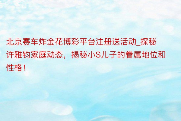 北京赛车炸金花博彩平台注册送活动_探秘许雅钧家庭动态，揭秘小S儿子的眷属地位和性格！