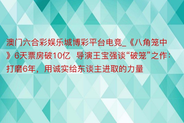 澳门六合彩娱乐城博彩平台电竞_《八角笼中》6天票房破10亿  导演王宝强谈“破笼”之作:打磨6年,用诚实给东谈主进取的力量
