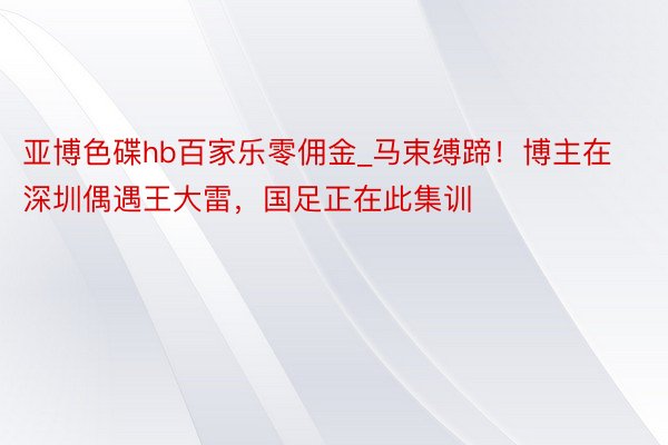 亚博色碟hb百家乐零佣金_马束缚蹄！博主在深圳偶遇王大雷，国足正在此集训