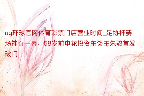 ug环球官网体育彩票门店营业时间_足协杯赛场神奇一幕：58岁前申花投资东谈主朱骏首发破门