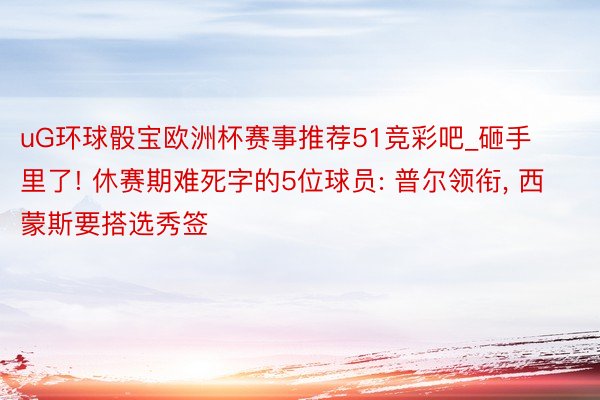 uG环球骰宝欧洲杯赛事推荐51竞彩吧_砸手里了! 休赛期难死字的5位球员: 普尔领衔, 西蒙斯要搭选秀签