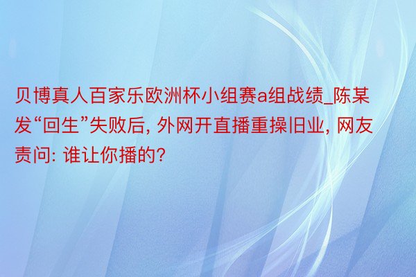 贝博真人百家乐欧洲杯小组赛a组战绩_陈某发“回生”失败后, 外网开直播重操旧业, 网友责问: 谁让你播的?