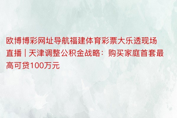 欧博博彩网址导航福建体育彩票大乐透现场直播 | 天津调整公积金战略：购买家庭首套最高可贷100万元