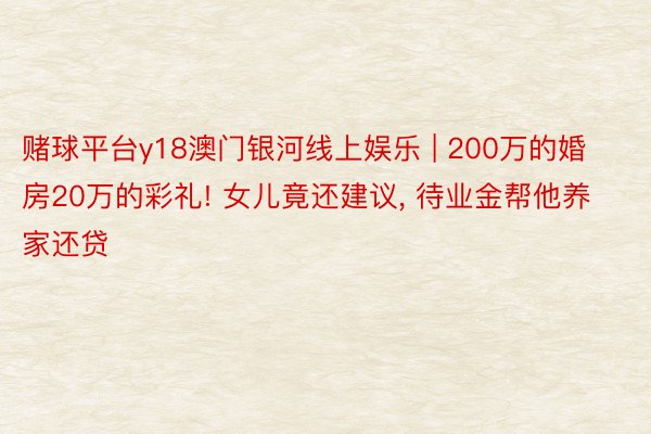 赌球平台y18澳门银河线上娱乐 | 200万的婚房20万的彩礼! 女儿竟还建议, 待业金帮他养家还贷