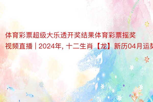 体育彩票超级大乐透开奖结果体育彩票摇奖视频直播 | 2024年, 十二生肖【龙】新历04月运势