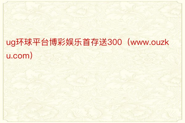 ug环球平台博彩娱乐首存送300(www.ouzku.com)