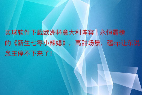 买球软件下载欧洲杯意大利阵容 | 永恒霸榜的《新生七零小辣媳》，高甜场景，磕cp让东说念主停不下来了！