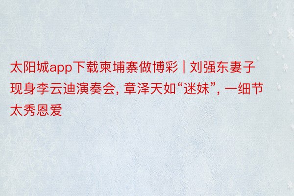太阳城app下载柬埔寨做博彩 | 刘强东妻子现身李云迪演奏会, 章泽天如“迷妹”, 一细节太秀恩爱