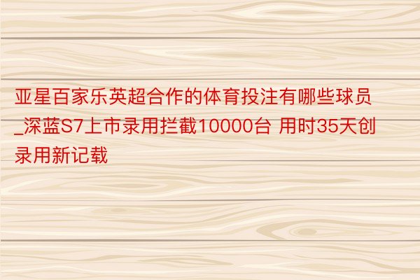 亚星百家乐英超合作的体育投注有哪些球员_深蓝S7上市录用拦截10000台 用时35天创录用新记载