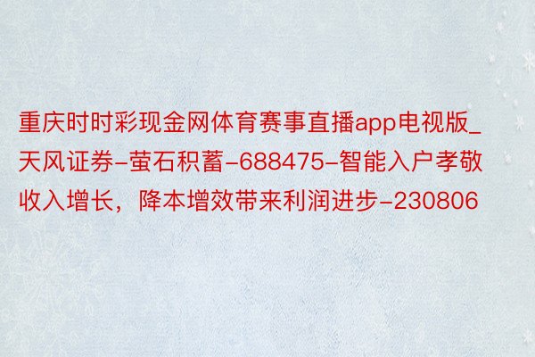 重庆时时彩现金网体育赛事直播app电视版_天风证券-萤石积蓄-688475-智能入户孝敬收入增长，降本增效带来利润进步-230806