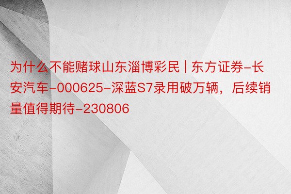 为什么不能赌球山东淄博彩民 | 东方证券-长安汽车-000625-深蓝S7录用破万辆，后续销量值得期待-230806