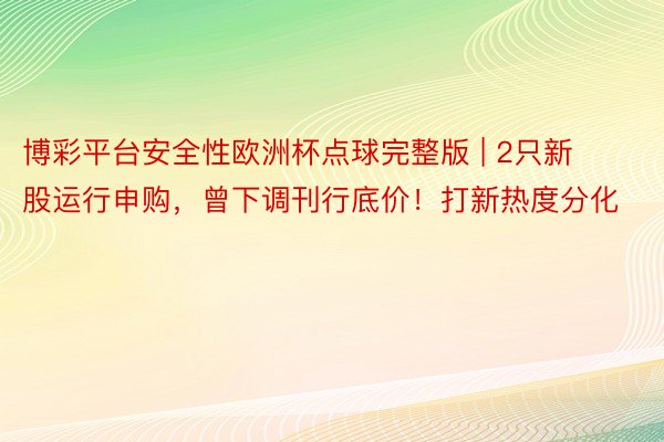 博彩平台安全性欧洲杯点球完整版 | 2只新股运行申购，曾下调刊行底价！打新热度分化