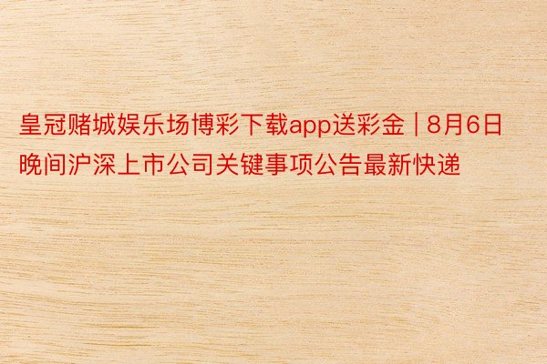 皇冠赌城娱乐场博彩下载app送彩金 | 8月6日晚间沪深上市公司关键事项公告最新快递