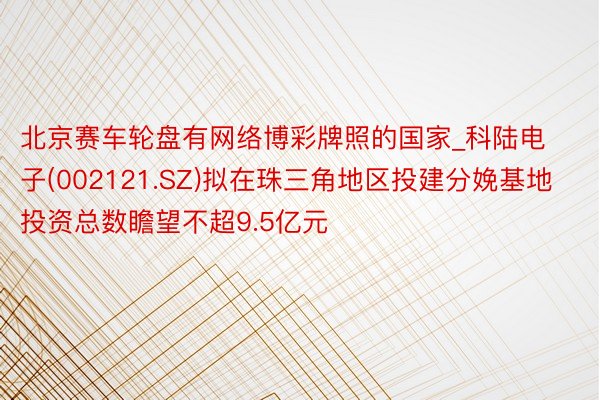 北京赛车轮盘有网络博彩牌照的国家_科陆电子(002121.SZ)拟在珠三角地区投建分娩基地 投资总数瞻望不超9.5亿元
