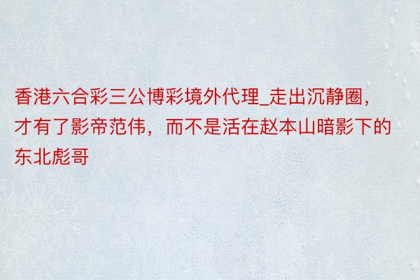 香港六合彩三公博彩境外代理_走出沉静圈，才有了影帝范伟，而不是活在赵本山暗影下的东北彪哥