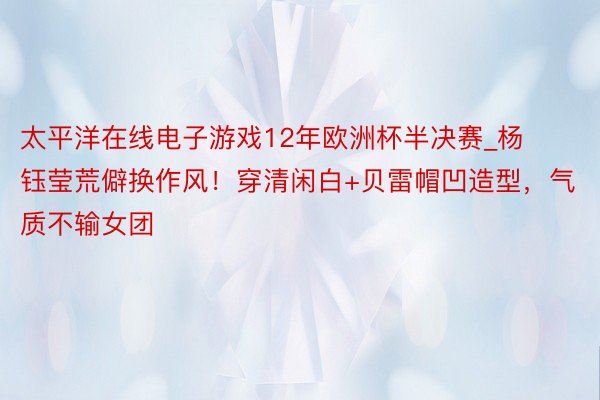 太平洋在线电子游戏12年欧洲杯半决赛_杨钰莹荒僻换作风！穿清闲白+贝雷帽凹造型，气质不输女团