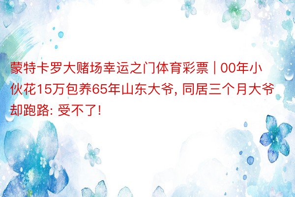 蒙特卡罗大赌场幸运之门体育彩票 | 00年小伙花15万包养65年山东大爷， 同居三个月大爷却跑路: 受不了!