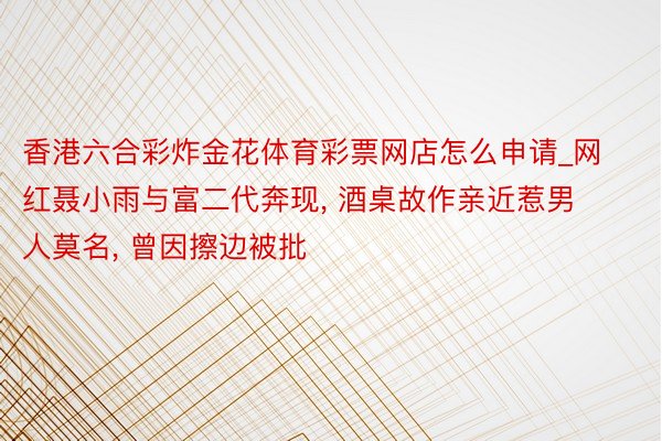 香港六合彩炸金花体育彩票网店怎么申请_网红聂小雨与富二代奔现, 酒桌故作亲近惹男人莫名, 曾因擦边被批