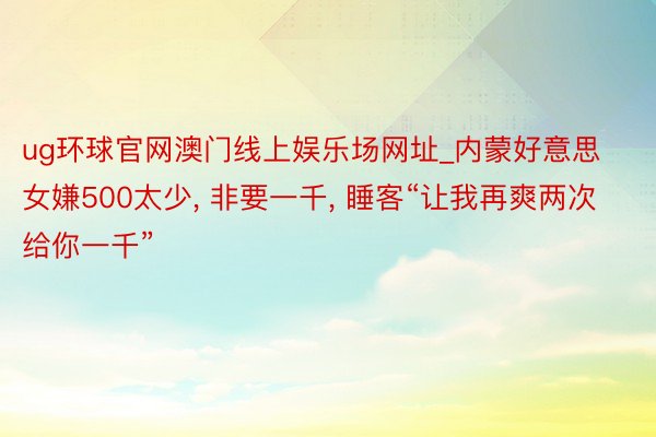 ug环球官网澳门线上娱乐场网址_内蒙好意思女嫌500太少， 非要一千， 睡客“让我再爽两次给你一千”