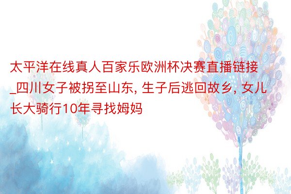 太平洋在线真人百家乐欧洲杯决赛直播链接_四川女子被拐至山东, 生子后逃回故乡, 女儿长大骑行10年寻找姆妈