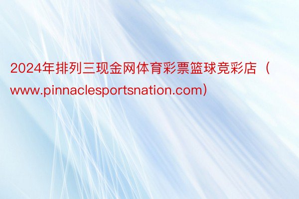 2024年排列三现金网体育彩票篮球竞彩店（www.pinnaclesportsnation.com）