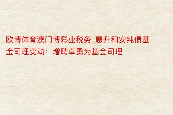 欧博体育澳门博彩业税务_惠升和安纯债基金司理变动：增聘卓勇为基金司理