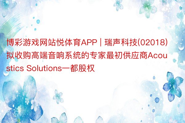 博彩游戏网站悦体育APP | 瑞声科技(02018)拟收购高端音响系统的专家最初供应商Acoustics Solutions一都股权