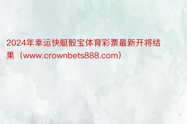 2024年幸运快艇骰宝体育彩票最新开将结果（www.crownbets888.com）