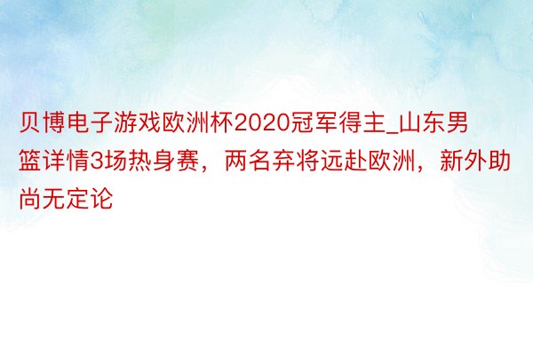 贝博电子游戏欧洲杯2020冠军得主_山东男篮详情3场热身赛，两名弃将远赴欧洲，新外助尚无定论