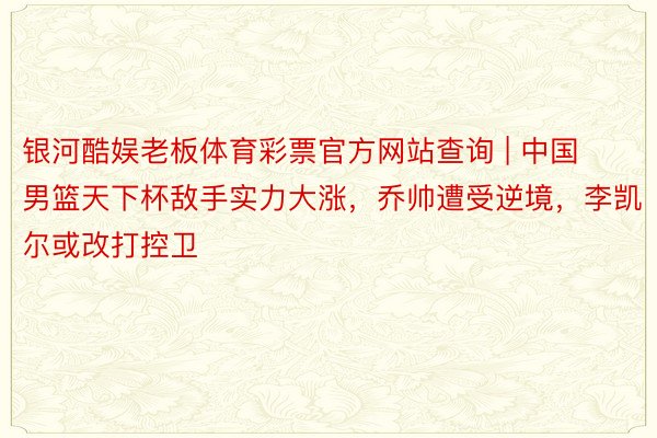 银河酷娱老板体育彩票官方网站查询 | 中国男篮天下杯敌手实力大涨，乔帅遭受逆境，李凯尔或改打控卫
