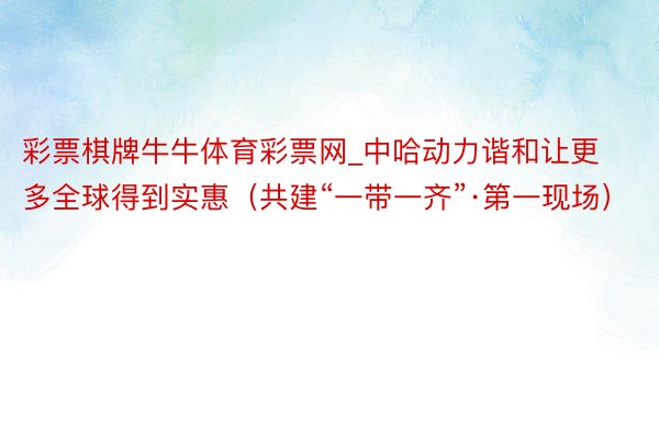 彩票棋牌牛牛体育彩票网_中哈动力谐和让更多全球得到实惠（共建“一带一齐”·第一现场）