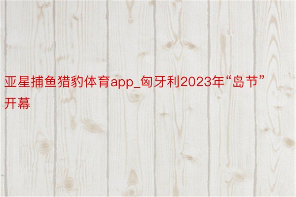 亚星捕鱼猎豹体育app_匈牙利2023年“岛节”开幕