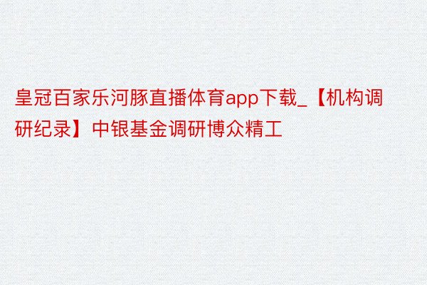 皇冠百家乐河豚直播体育app下载_【机构调研纪录】中银基金调研博众精工