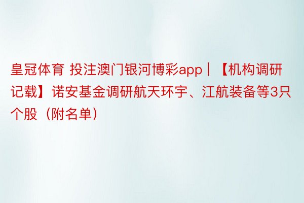 皇冠体育 投注澳门银河博彩app | 【机构调研记载】诺安基金调研航天环宇、江航装备等3只个股（附名单）