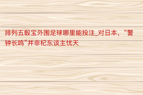 排列五骰宝外围足球哪里能投注_对日本，“警钟长鸣”并非杞东谈主忧天