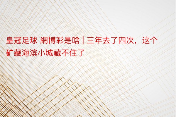皇冠足球 網博彩是啥 | 三年去了四次,这个矿藏海滨小城藏不住了❗️