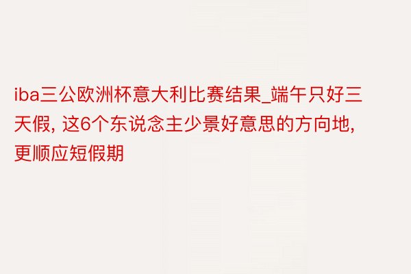 iba三公欧洲杯意大利比赛结果_端午只好三天假, 这6个东说念主少景好意思的方向地, 更顺应短假期