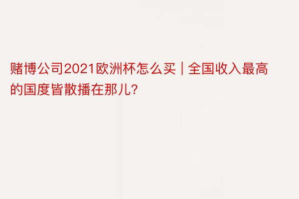 赌博公司2021欧洲杯怎么买 | 全国收入最高的国度皆散播在那儿？
