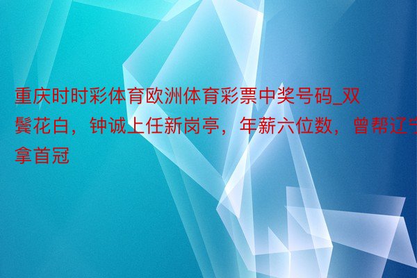 重庆时时彩体育欧洲体育彩票中奖号码_双鬓花白，钟诚上任新岗亭，年薪六位数，曾帮辽宁拿首冠