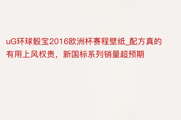 uG环球骰宝2016欧洲杯赛程壁纸_配方真的有用上风权贵，新国标系列销量超预期