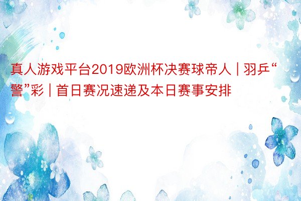 真人游戏平台2019欧洲杯决赛球帝人 | 羽乒“警”彩 | 首日赛况速递及本日赛事安排