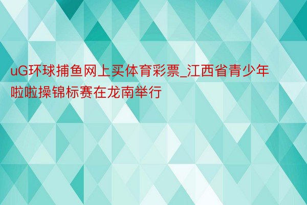 uG环球捕鱼网上买体育彩票_江西省青少年啦啦操锦标赛在龙南举行