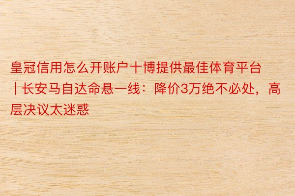 皇冠信用怎么开账户十博提供最佳体育平台 | 长安马自达命悬一线：降价3万绝不必处，高层决议太迷惑