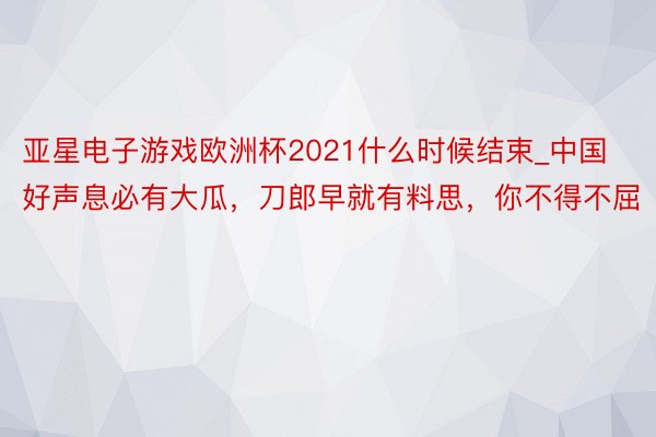 亚星电子游戏欧洲杯2021什么时候结束_中国好声息必有大瓜，刀郎早就有料思，你不得不屈