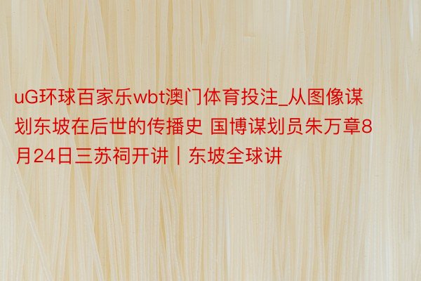 uG环球百家乐wbt澳门体育投注_从图像谋划东坡在后世的传播史 国博谋划员朱万章8月24日三苏祠开讲｜东坡全球讲