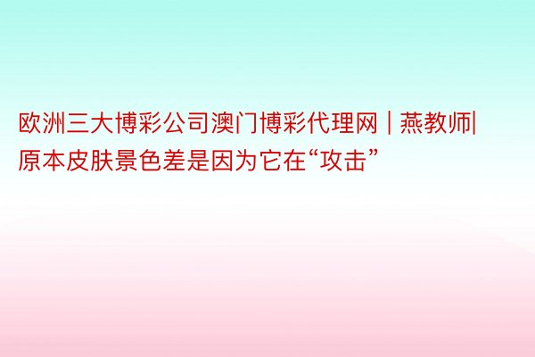 欧洲三大博彩公司澳门博彩代理网 | 燕教师| 原本皮肤景色差是因为它在“攻击”