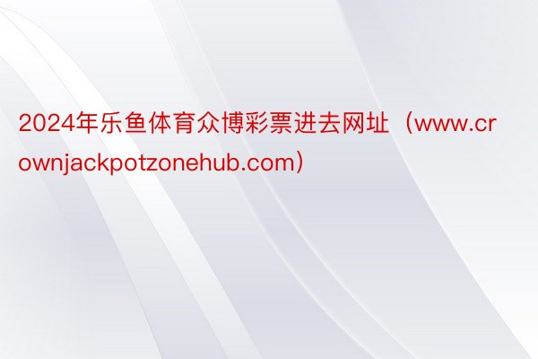2024年乐鱼体育众博彩票进去网址（www.crownjackpotzonehub.com）